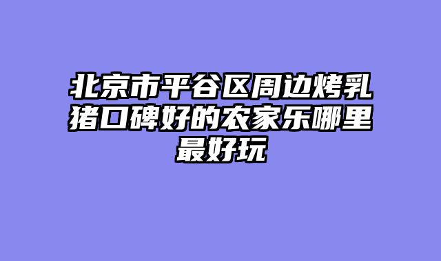 北京市平谷区周边烤乳猪口碑好的农家乐哪里最好玩