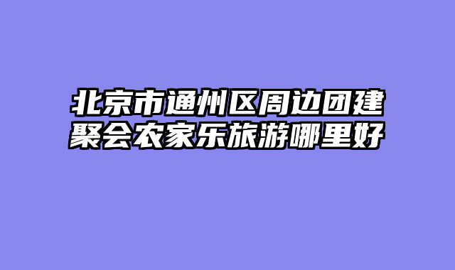 北京市通州区周边团建聚会农家乐旅游哪里好