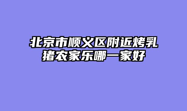 北京市顺义区附近烤乳猪农家乐哪一家好