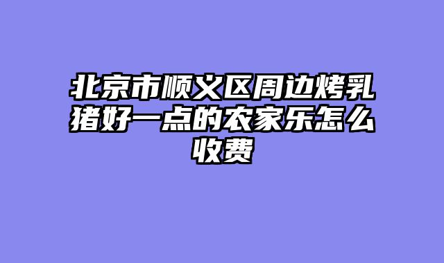 北京市顺义区周边烤乳猪好一点的农家乐怎么收费