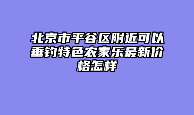 北京市平谷区附近可以垂钓特色农家乐最新价格怎样