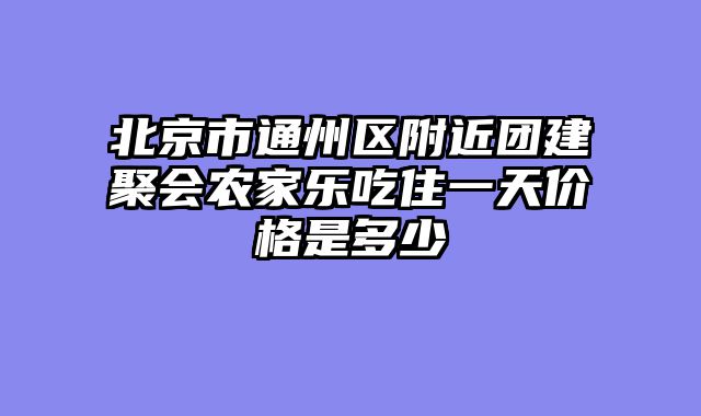 北京市通州区附近团建聚会农家乐吃住一天价格是多少