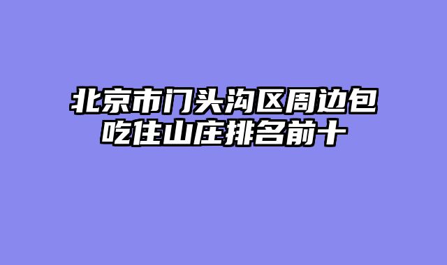 北京市门头沟区周边包吃住山庄排名前十