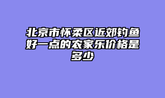 北京市怀柔区近郊钓鱼好一点的农家乐价格是多少