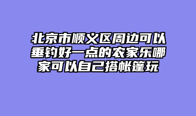 北京市顺义区周边可以垂钓好一点的农家乐哪家可以自己搭帐篷玩