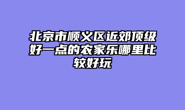 北京市顺义区近郊顶级好一点的农家乐哪里比较好玩