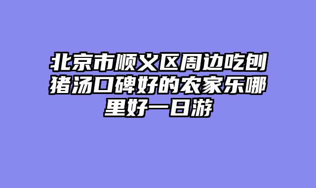 北京市顺义区周边吃刨猪汤口碑好的农家乐哪里好一日游