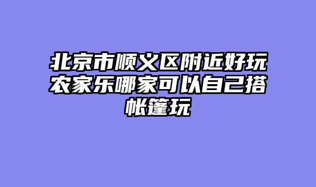 北京市顺义区附近好玩农家乐哪家可以自己搭帐篷玩