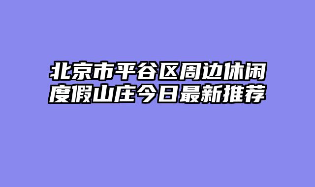 北京市平谷区周边休闲度假山庄今日最新推荐