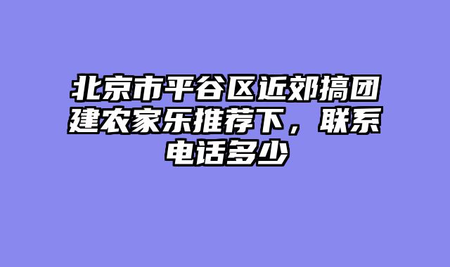 北京市平谷区近郊搞团建农家乐推荐下，联系电话多少