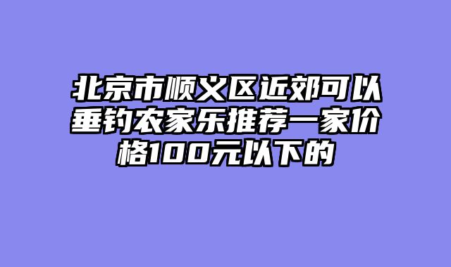 北京市顺义区近郊可以垂钓农家乐推荐一家价格100元以下的