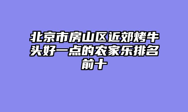 北京市房山区近郊烤牛头好一点的农家乐排名前十