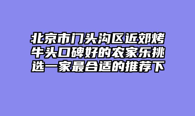 北京市门头沟区近郊烤牛头口碑好的农家乐挑选一家最合适的推荐下