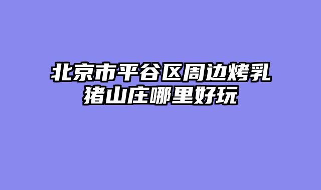 北京市平谷区周边烤乳猪山庄哪里好玩