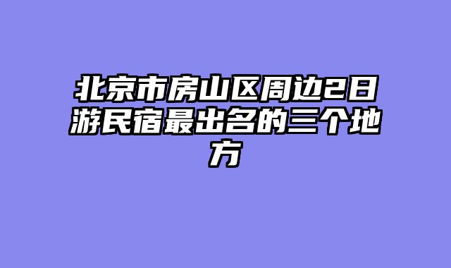 北京市房山区周边2日游民宿最出名的三个地方