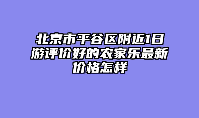 北京市平谷区附近1日游评价好的农家乐最新价格怎样