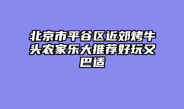 北京市平谷区近郊烤牛头农家乐大推荐好玩又巴适
