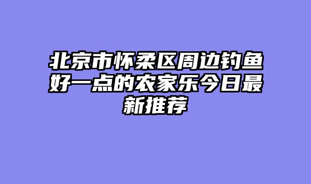 北京市怀柔区周边钓鱼好一点的农家乐今日最新推荐