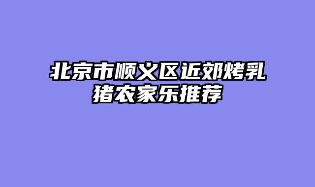 北京市顺义区近郊烤乳猪农家乐推荐