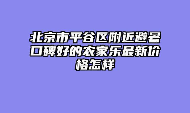 北京市平谷区附近避暑口碑好的农家乐最新价格怎样