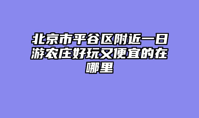 北京市平谷区附近一日游农庄好玩又便宜的在哪里