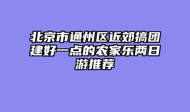 北京市通州区近郊搞团建好一点的农家乐两日游推荐