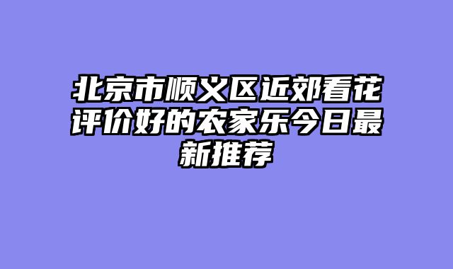 北京市顺义区近郊看花评价好的农家乐今日最新推荐