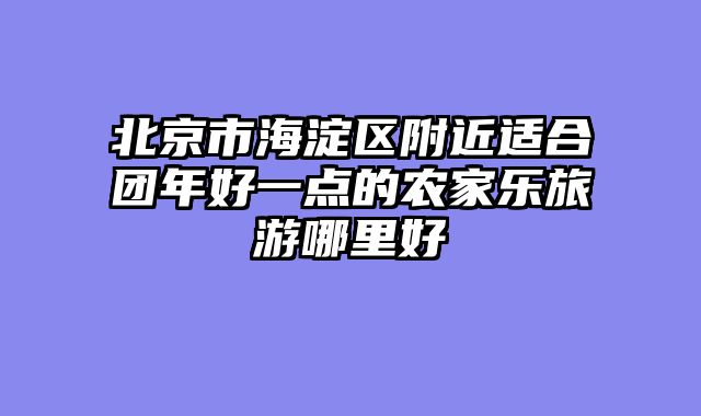 北京市海淀区附近适合团年好一点的农家乐旅游哪里好