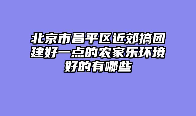 北京市昌平区近郊搞团建好一点的农家乐环境好的有哪些