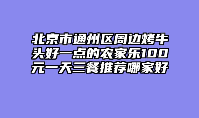 北京市通州区周边烤牛头好一点的农家乐100元一天三餐推荐哪家好