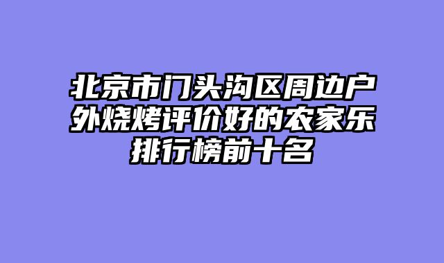 北京市门头沟区周边户外烧烤评价好的农家乐排行榜前十名