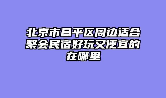 北京市昌平区周边适合聚会民宿好玩又便宜的在哪里