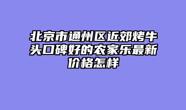 北京市通州区近郊烤牛头口碑好的农家乐最新价格怎样