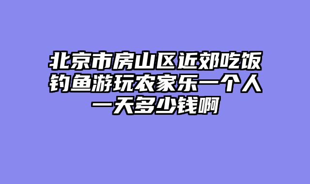 北京市房山区近郊吃饭钓鱼游玩农家乐一个人一天多少钱啊