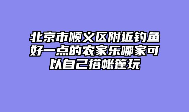 北京市顺义区附近钓鱼好一点的农家乐哪家可以自己搭帐篷玩