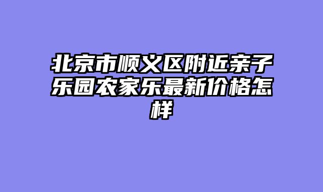 北京市顺义区附近亲子乐园农家乐最新价格怎样
