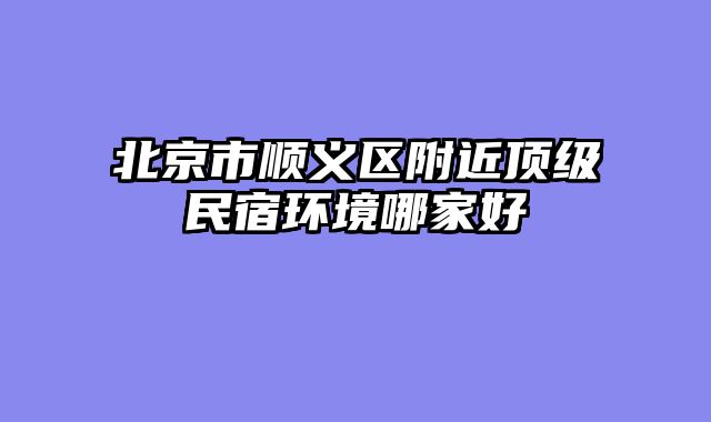北京市顺义区附近顶级民宿环境哪家好