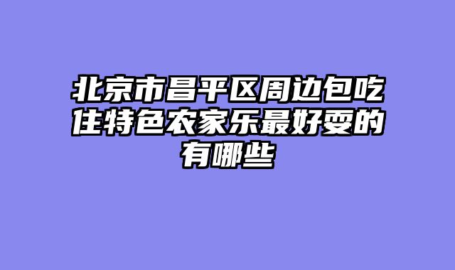 北京市昌平区周边包吃住特色农家乐最好耍的有哪些