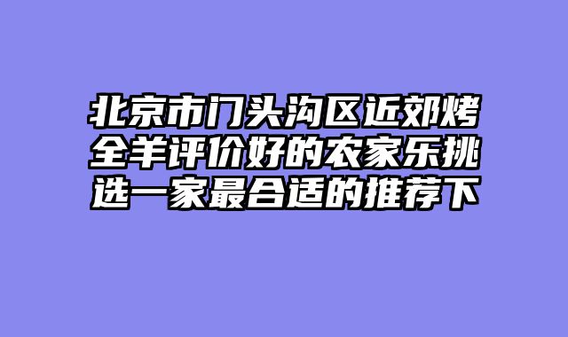 北京市门头沟区近郊烤全羊评价好的农家乐挑选一家最合适的推荐下