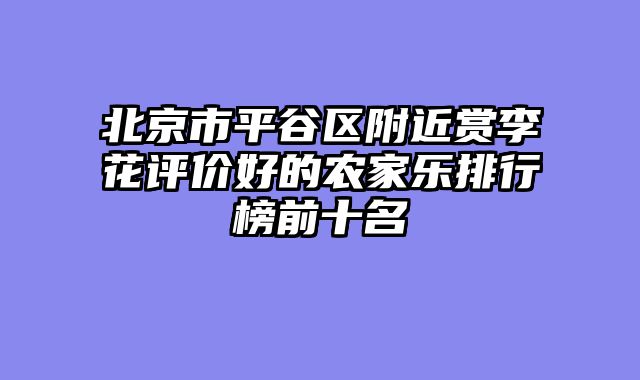 北京市平谷区附近赏李花评价好的农家乐排行榜前十名
