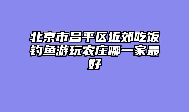 北京市昌平区近郊吃饭钓鱼游玩农庄哪一家最好