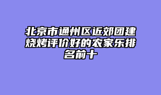 北京市通州区近郊团建烧烤评价好的农家乐排名前十