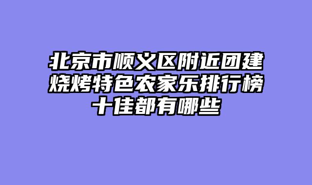 北京市顺义区附近团建烧烤特色农家乐排行榜十佳都有哪些
