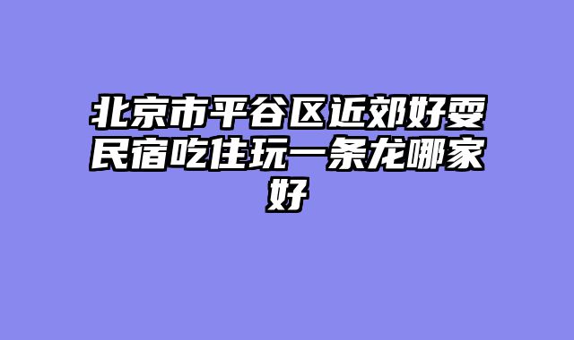 北京市平谷区近郊好耍民宿吃住玩一条龙哪家好