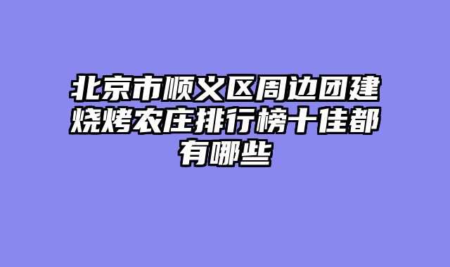 北京市顺义区周边团建烧烤农庄排行榜十佳都有哪些