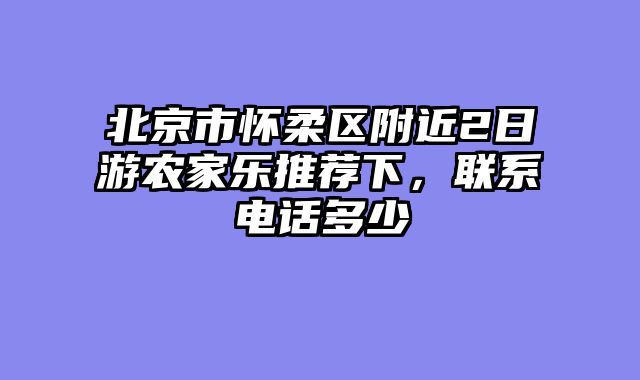 北京市怀柔区附近2日游农家乐推荐下，联系电话多少
