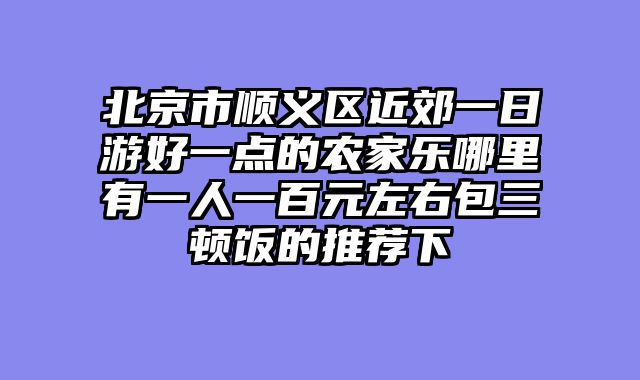北京市顺义区近郊一日游好一点的农家乐哪里有一人一百元左右包三顿饭的推荐下