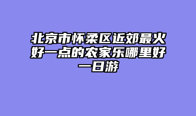 北京市怀柔区近郊最火好一点的农家乐哪里好一日游