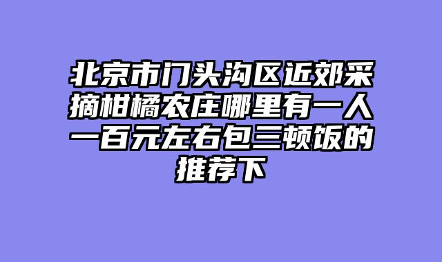 北京市门头沟区近郊采摘柑橘农庄哪里有一人一百元左右包三顿饭的推荐下
