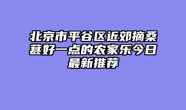 北京市平谷区近郊摘桑葚好一点的农家乐今日最新推荐